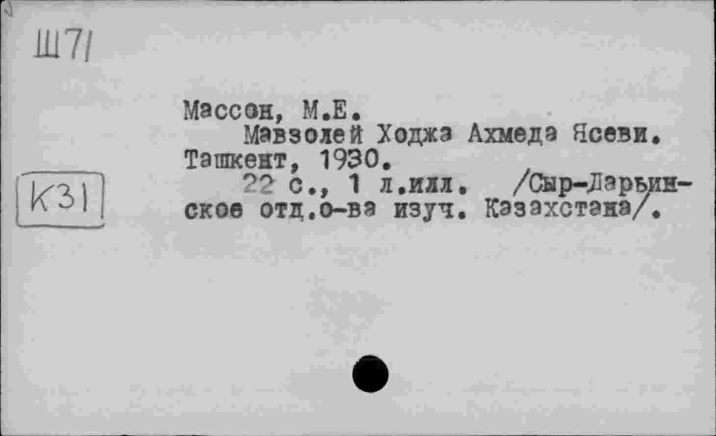 ﻿Ш7/
КЗ I
Массон, М.Е.
Мавзолей Ходжа Ахмеда Ясеви. Ташкент, 1930.
22 с., 1 л.илл. /Сыр-^эрьин-ское отд.о-ва изуч. Казахстана/.